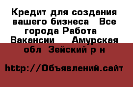 Кредит для создания вашего бизнеса - Все города Работа » Вакансии   . Амурская обл.,Зейский р-н